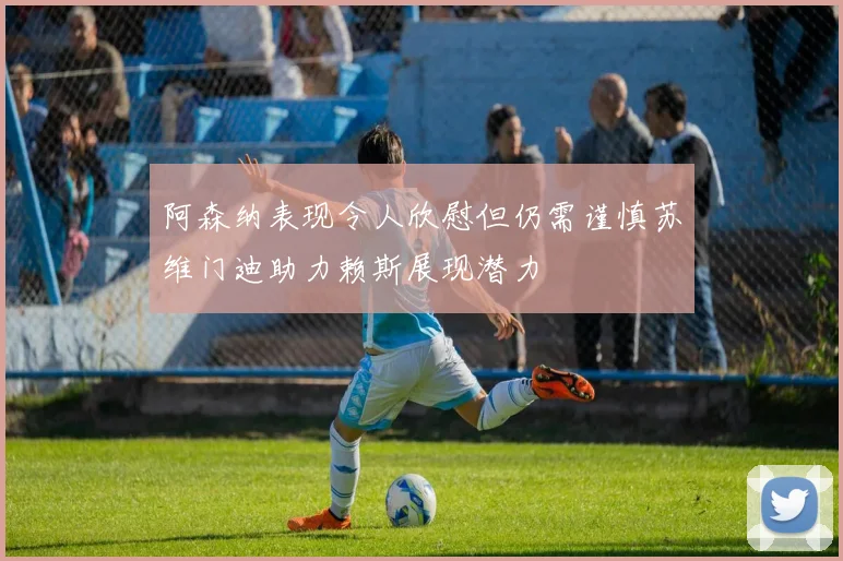 阿森纳表现令人欣慰但仍需谨慎苏维门迪助力赖斯展现潜力