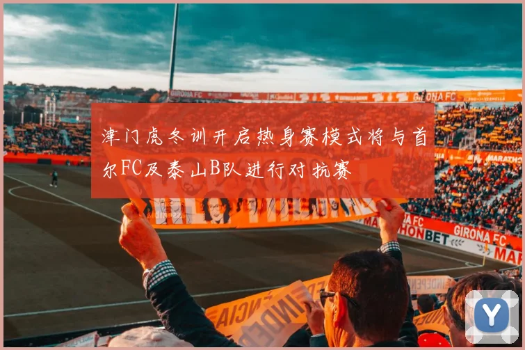 津门虎冬训开启热身赛模式将与首尔FC及泰山B队进行对抗赛