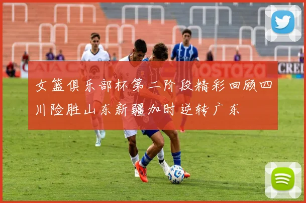 女篮俱乐部杯第二阶段精彩回顾四川险胜山东新疆加时逆转广东