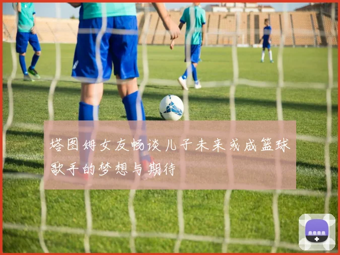 塔图姆女友畅谈儿子未来或成篮球歌手的梦想与期待