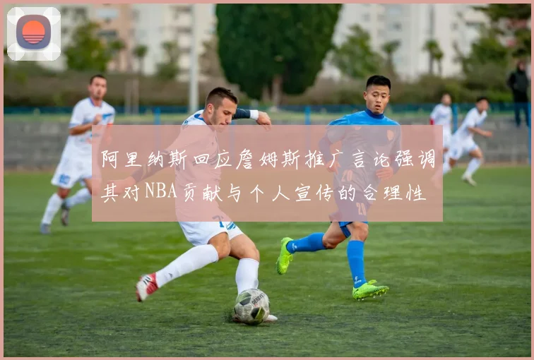 阿里纳斯回应詹姆斯推广言论强调其对NBA贡献与个人宣传的合理性