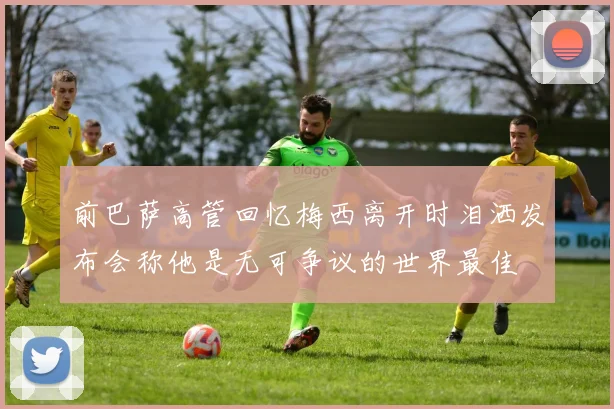 前巴萨高管回忆梅西离开时泪洒发布会称他是无可争议的世界最佳