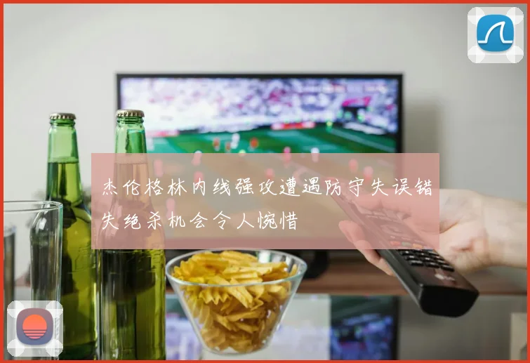 杰伦格林内线强攻遭遇防守失误错失绝杀机会令人惋惜
