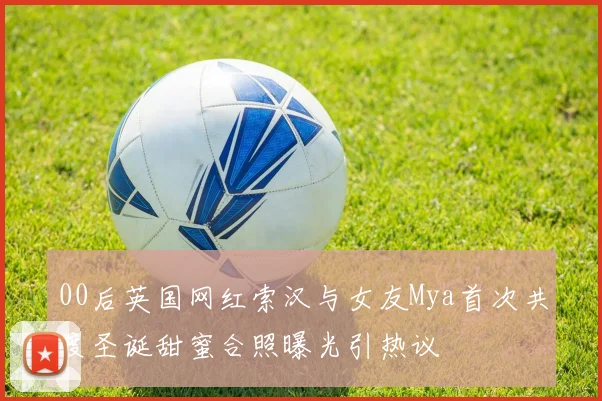 00后英国网红索汉与女友Mya首次共度圣诞甜蜜合照曝光引热议