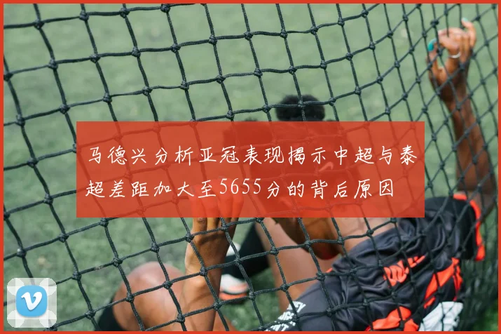 马德兴分析亚冠表现揭示中超与泰超差距加大至5655分的背后原因