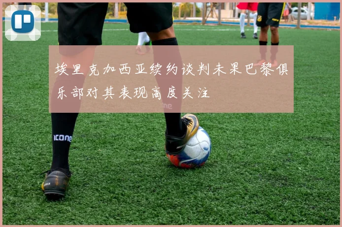 埃里克加西亚续约谈判未果巴黎俱乐部对其表现高度关注