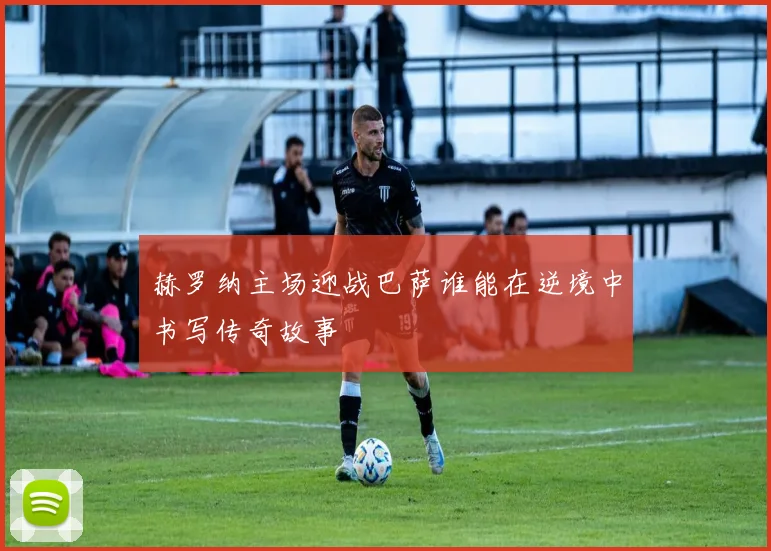 赫罗纳主场迎战巴萨谁能在逆境中书写传奇故事