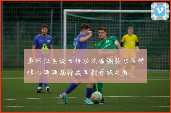 奥布拉克谈长传助攻感谢瑟尔洛特信心满满期待战军刺晋级之路