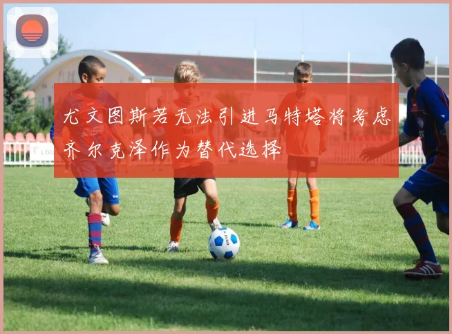 尤文图斯若无法引进马特塔将考虑齐尔克泽作为替代选择